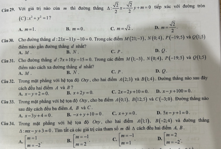 Với giá trị nào của m thì đường thẳng △ : sqrt(2)/2 x- sqrt(2)/2 y+m=0 tiếp xúc với đường tròn
(C): x^2+y^2=1 ?
A. m=1. B. m=0. C. m=sqrt(2). D. m= sqrt(2)/2 .
Câu 30. Cho đường thắng d:21x-11y-10=0. Trong các điểm M(21;-3),N(0;4),P(-19;5) và Q(1;5)
điềm nào gần đường thẳng ơ nhất?
A. M . B. N . C. P . D. Ω.
Câu 31. Cho đường thẳng d:7x+10y-15=0. Trong các điềm M(1;-3),N(0;4),P(-19;5) và Q(1;5)
điểm nào cách xa đường thẳng ơ nhất?
A. M . B. N . C. P . D. Ω.
Câu 32. Trong mặt phẳng với hệ tọa độ Oxy, cho hai điểm A(2;3) và B(1;4). Đường thẳng nào sau đây
cách đều hai điểm A và B ?
A. x-y+2=0. B. x+2y=0. C. 2x-2y+10=0. D. x-y+100=0.
Câu 33. Trong mặt phẳng với hệ tọa độ Oxy, cho ba điểm A(0;1),B(12;5) và C(-3;0). Đường thẳng nào
sau đây cách đều ba điểm A, B và C.
A. x-3y+4=0. B. -x+y+10=0. C. x+y=0. D. 5x-y+1=0.
Câu 34. Trong mặt phẳng với hệ tọa độ Oxy, cho hai điểm A(1;1),B(-2;4) và đường thắng
△ :mx-y+3=0. Tìm tất cả các giá trị của tham số m đề △ cách đều hai điềm A, B.
A. beginarrayl m=1 m=-2endarray. B. beginarrayl m=-1 m=2endarray. . C. beginarrayl m=-1 m=1endarray. . D. beginarrayl m=2 m=-2endarray. .