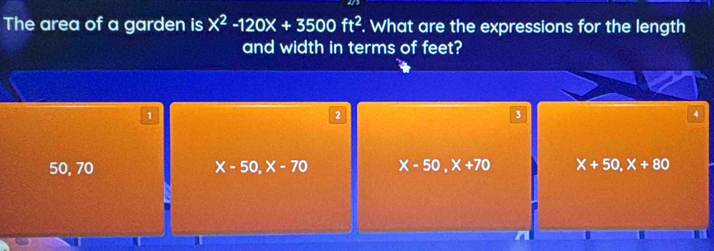 The area of a garden is x^2-120x+3500ft^2. What are the expressions for the length
and width in terms of feet?
1
2
3
50, 70 X-50, X-70 X-50, X+70 X+50, X+80