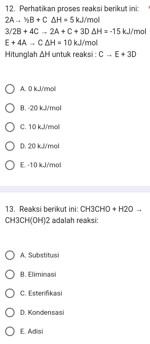 Perhatikan proses reaksi berikut ini:
2Ato 1/2B+C△ H=5kJ/mol
3/2B+4Cto 2A+C+3D△ H=-15kJ/ mol
E+4Ato C△ H=10kJ/mol
Hitunglah △ H untuk reaksi : Cto E+3D
A. 0 kJ/mol
B. -20 kJ/mol
C. 10 kJ/mol
D. 20 kJ/mol
E. -10 kJ/mol
13. Reaksi berikut ini: CH3CHO+ · H2O
C H3 CHI (OH)2 adalah reaksi:
A. Substitusi
B. Eliminasi
C. Esterifıkasi
D. Kondensasi
E. Adisi