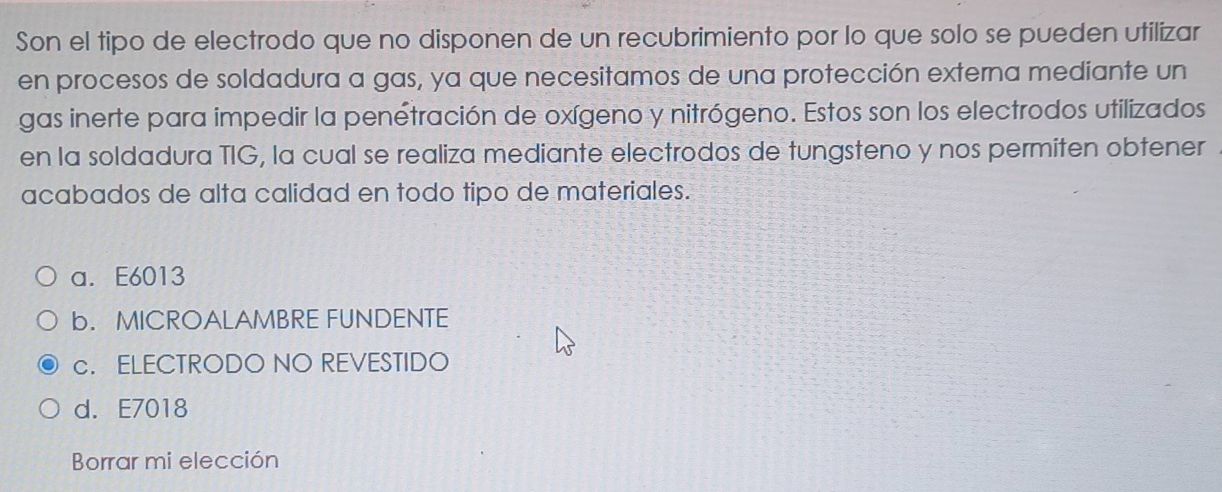 Son el tipo de electrodo que no disponen de un recubrimiento por lo que solo se pueden utilizar
en procesos de soldadura a gas, ya que necesitamos de una protección externa mediante un
gas inerte para impedir la penetración de oxígeno y nitrógeno. Estos son los electrodos utilizados
en la soldadura TIG, la cual se realiza mediante electrodos de tungsteno y nos permiten obtener
acabados de alta calidad en todo tipo de materiales.
a. E6013
b. MICROALAMBRE FUNDENTE
c. ELECTRODO NO REVESTIDO
d. E7018
Borrar mi elección