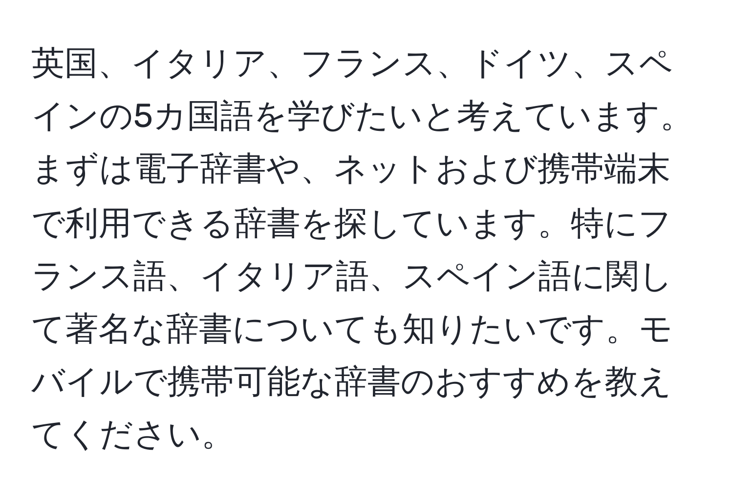 英国、イタリア、フランス、ドイツ、スペインの5カ国語を学びたいと考えています。まずは電子辞書や、ネットおよび携帯端末で利用できる辞書を探しています。特にフランス語、イタリア語、スペイン語に関して著名な辞書についても知りたいです。モバイルで携帯可能な辞書のおすすめを教えてください。