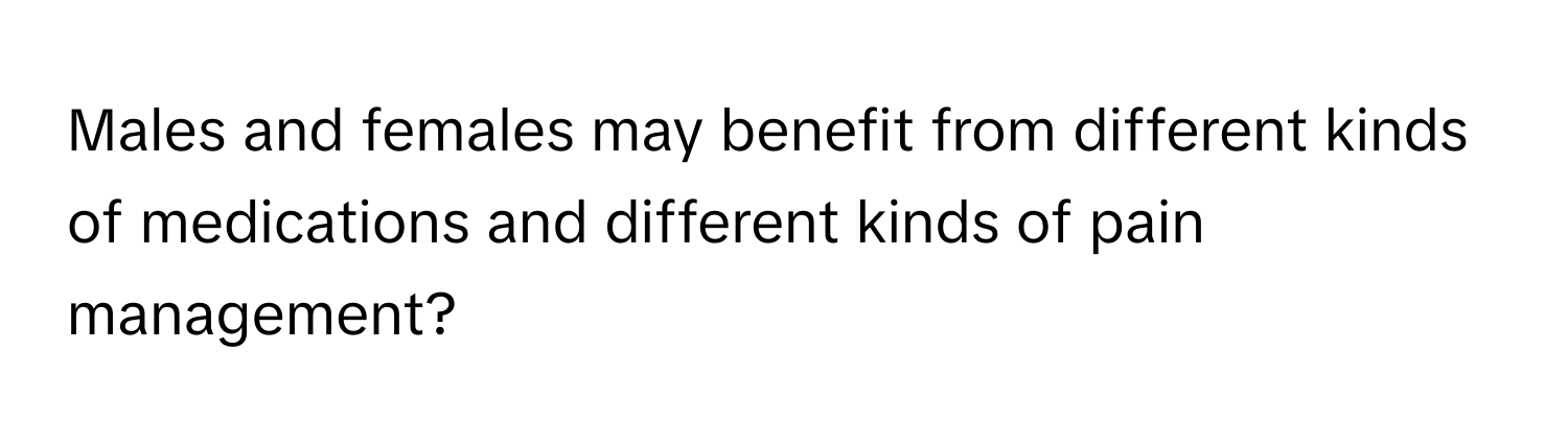 Males and females may benefit from different kinds of medications and different kinds of pain management?