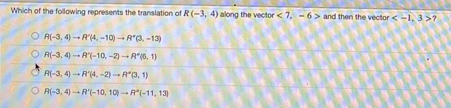 Which of the following represents the translation of R(-3,4) along the vector <7,-6> and then the vector ?
R(-3,4)to R'(4,-10)to R''(3,-13)
R(-3,4)to R'(-10,-2)to R''(6,1)
R(-3,4)to R'(4,-2)to R''(3,1)
R(-3,4)to R'(-10,10)to R''(-11,13)