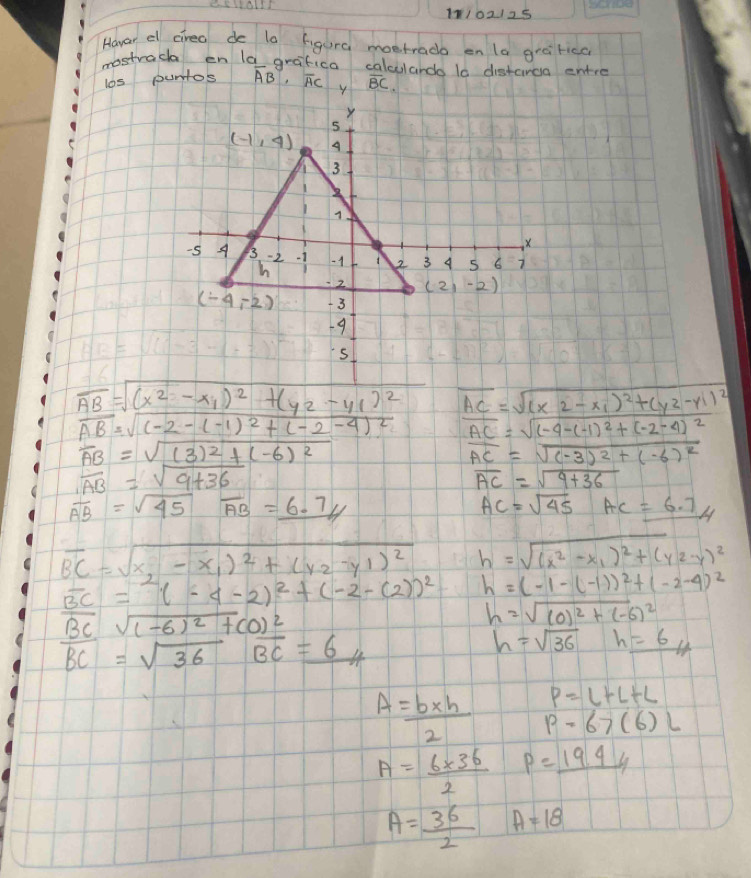 11/02125
Howar el cirea de la figura mostrado on la grafica
mostrach en la grafica calcularda in distarao entre
los puntos overline AB· overline AC overline BC.
overline AC=sqrt((x2-x_1))^2+(y2-y1)^2
vector AB=sqrt((-2-(-1)^2)+(-2-4)^2 overline AC=sqrt((-4-(-1)^2)+(-2-4)^2
overline AB=sqrt((3)^2)+(-6)^2
overline AC=sqrt((-3)^2)+(-6)^2
overline AB=sqrt(9+36)
overline AC=sqrt(9+36)
overline AB=sqrt(45)overline AB=_ 6.7//t
AC=sqrt(45) AC=6.74
overline BC=sqrt(x_2)-x_1)^2+(y_2-y_1)^2 h=sqrt((x^2-x_1))^2+(y2-y)^2
overline BC=(-4-2)^2+(-2-(2))^2 h=(-1-(-1))^2+(-2-4)^2
overline BC=sqrt((-6)^2)+(0)^2
h=sqrt((0)^2)+(-6)^2
overline BC=sqrt(36)overline BC=_ 6 x
h=sqrt(36)h=_ 6/_4
P=L+L+L
A= (b* h)/2  p=67(6)L
A= (6* 36)/2  p=_ 19.44
A= 36/2  A=18