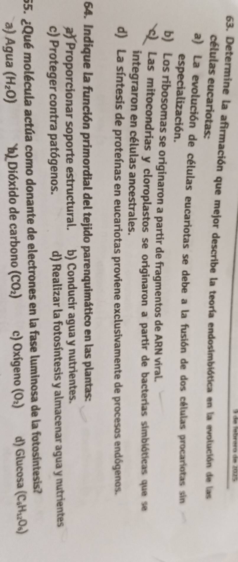 de febrera de 2025
63. Determine la afirmación que mejor describe la teoría endosimbiótica en la evolución de las
células eucariotas:
a) La evolución de células eucariotas se debe a la fusión de dos células procariotas sin
especialización.
b) Los ribosomas se originaron a partir de fragmentos de ARN viral.
c) Las mitocondrias y cloroplastos se originaron a partir de bacterías simbióticas que se
integraron en células ancestrales.
d) La síntesis de proteínas en eucariotas proviene exclusivamente de procesos endógenos.
64. Indique la función primordial del tejido parenquimático en las plantas:
a) Proporcionar soporte estructural. b) Conducir agua y nutrientes.
c) Proteger contra patógenos. d) Realizar la fotosíntesis y almacenar agua y nutrientes
55. ¿Qué molécula actúa como donante de electrones en la fase luminosa de la fotosíntesis?
a) Agua (H_2O) b Dióxido de carbono (CO_2) c) Oxígeno (O_2) d) Glucosa (C_6H_12O_6)