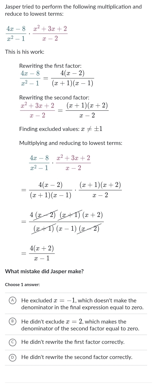 Jasper tried to perform the following multiplication and
reduce to lowest terms:
 (4x-8)/x^2-1 ·  (x^2+3x+2)/x-2 
This is his work:
Rewriting the first factor:
 (4x-8)/x^2-1 = (4(x-2))/(x+1)(x-1) 
Rewriting the second factor:
 (x^2+3x+2)/x-2 = ((x+1)(x+2))/x-2 
Finding excluded values: x!= ± 1
Multiplying and reducing to lowest terms:
 (4x-8)/x^2-1 ·  (x^2+3x+2)/x-2 
= (4(x-2))/(x+1)(x-1) ·  ((x+1)(x+2))/x-2 
= (4(x-2)(x+1)(x+2))/(x+1)(x-1)(x-2) 
= (4(x+2))/x-1 
What mistake did Jasper make?
Choose 1 answer:
He excluded x=-1 , which doesn't make the
denominator in the final expression equal to zero.
He didn't exclude x=2 , which makes the
denominator of the second factor equal to zero.
He didn't rewrite the first factor correctly.
He didn't rewrite the second factor correctly.