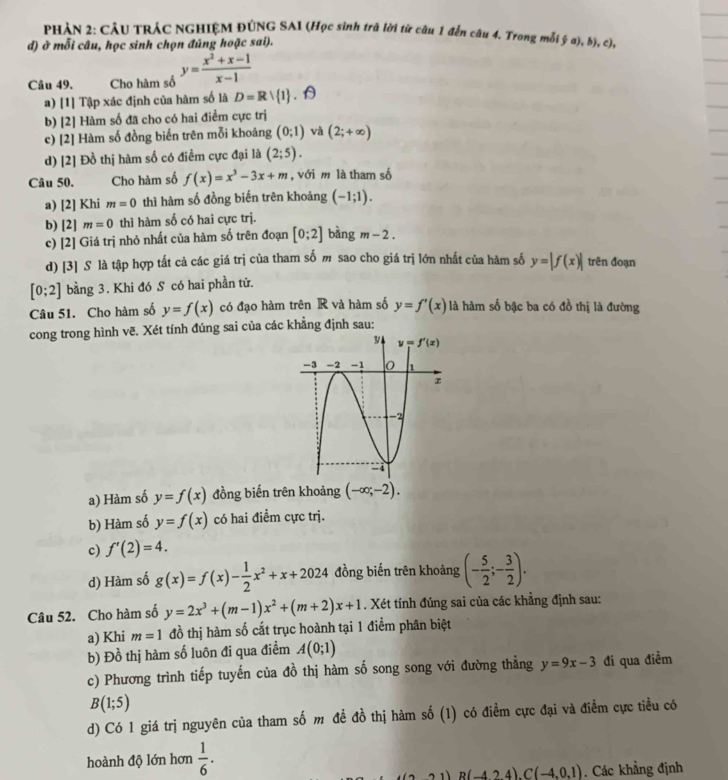 PHẢN 2: CÂU TRÁC NGHIỆM ĐÚNG SAI (Học sinh trã lời từ câu 1 đến câu 4. Trong mỗi ý a), b), c),
d) ở mỗi câu, học sinh chọn đủng hoặc sai).
Câu 49. Cho hàm số y= (x^2+x-1)/x-1 
a) [1] Tập xác định của hàm số là D=Rvee  1
b) [2] Hàm số đã cho có hai điểm cực trị
c) [2] Hàm số đồng biến trên mỗi khoảng (0;1) và (2;+∈fty )
d) [2] Đồ thị hàm số có điểm cực đại là (2;5).
Câu 50. Cho hàm số f(x)=x^3-3x+m , với m là tham số
a) [2] Khi m=0 thì hàm số đồng biến trên khoảng (-1;1).
b) [2] m=0 thì hàm số có hai cực trị.
c) [2] Giá trị nhỏ nhất của hàm số trên đoạn [0;2] bàng m-2.
d) [3] S là tập hợp tất cả các giá trị của tham số m sao cho giá trị lớn nhất của hàm số y=|f(x)| trên đoạn
[0;2] bằng 3. Khi đó S có hai phần tử.
Câu 51. Cho hàm số y=f(x) có đạo hàm trên R và hàm số y=f'(x) là hàm số bậc ba có đồ thị là đường
cong trong hình vẽ. Xét tính đúng sai của các khẳng định sau:
a) Hàm số y=f(x) đồng biến trên khoảng (-∈fty ;-2).
b) Hàm số y=f(x) có hai điểm cực trị.
c) f'(2)=4.
d) Hàm số g(x)=f(x)- 1/2 x^2+x+2024 đồng biến trên khoảng (- 5/2 ;- 3/2 ).
Câu 52. Cho hàm số y=2x^3+(m-1)x^2+(m+2)x+1. Xét tính đúng sai của các khẳng định sau:
a) Khi m=1 đồ thị hàm số cắt trục hoành tại 1 điểm phân biệt
b) Đồ thị hàm số luôn đi qua điểm A(0;1)
c) Phương trình tiếp tuyến của đồ thị hàm số song song với đường thẳng y=9x-3 đi qua điểm
B(1;5)
d) Có 1 giá trị nguyên của tham số m đề đồ thị hàm số (1) có điểm cực đại và điểm cực tiều có
hoành độ lớn hơn  1/6 .
1 B(-4,24).C(-4,0,1). Các khẳng định