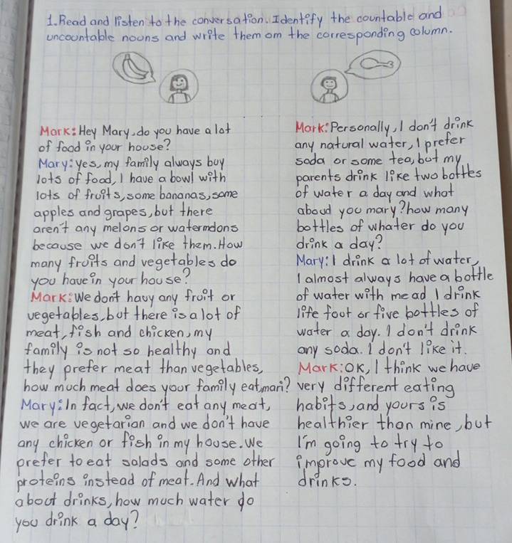 Read and listen to the conversation. Identify the countable and 
uncoontable noons and write them om the corresponding column. 
Mark: Hey Mary, do you have a lot Mark: Personally, I don't drink 
of food in your house? any natural water, I prefer 
Mary: yes, my family always boy soda or some tea, but my 
lots of food, I have a bowl with parents drink like two boftes 
lots of fruits, some bananas, some of water a day and what 
apples and grapes, but there aboud you mary? how many 
aren't any melons or watermdons bottles of whater do you 
because we don't like them. How drink a day? 
many fruits and vegetables do Mary:I drink a lot of water, 
you have in your house? I almost always have a bottle 
Mark: We don't havy any fruit or of water with mead I drink 
vegetables, bot there is a lot of life foot or five bottles of 
meat, fish and chicken, my water a day. I don't drink 
famply io not so healthy and any soda. I don't like it. 
they prefer meat than vegetables, Mark:OK, I think we have 
how much meat does your family eatman? very different eating 
Mary:In fact, we don't eat any meat, habits, and yours is 
we are vegetarion and we don't have healthier than mine, but 
any chicken or fish in my house. We I'm going to try to 
prefer to eat solads and some other improve my food and 
proteins instead of meat. And what drinks. 
about drinks, how much water do 
you drink a day?