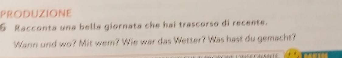 PRODUZIONE 
6 Racconta una bella giornata che hai trascorso di recente. 
Wann und wo? Mit wem? Wie war das Wetter? Was hast du gemacht?