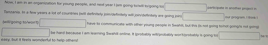 Now, I am in an organization for young people, and next year I (am going to/will to/going to) participate in another project in 
Tanzania. In a few years a lot of countries (will definitely join/definitely will join/definitely are going join) our program. I think I 
(will/going to/won't) have to communicate with other young people in Swahili, but this (is not going to/not going/is not going) 
be hard because I am learning Swahili online. It (probably will/probably won't/probably is going to) be t 
easy, but it feels wonderful to help others!