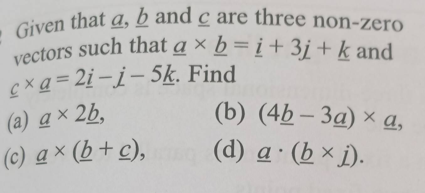 Given that a, b and ζare three non-zero 
vectors such that
_ a* _ b=_ i+3_ j+_ k and
_ c* _ a=2_ i-_ j-5_ k. Find 
(a) _ a* 2_ b, 
(b) (4_ b-3_ a)* _ a, 
(d) 
(c) _ a* (_ b+_ c), _ a· (_ b* j).