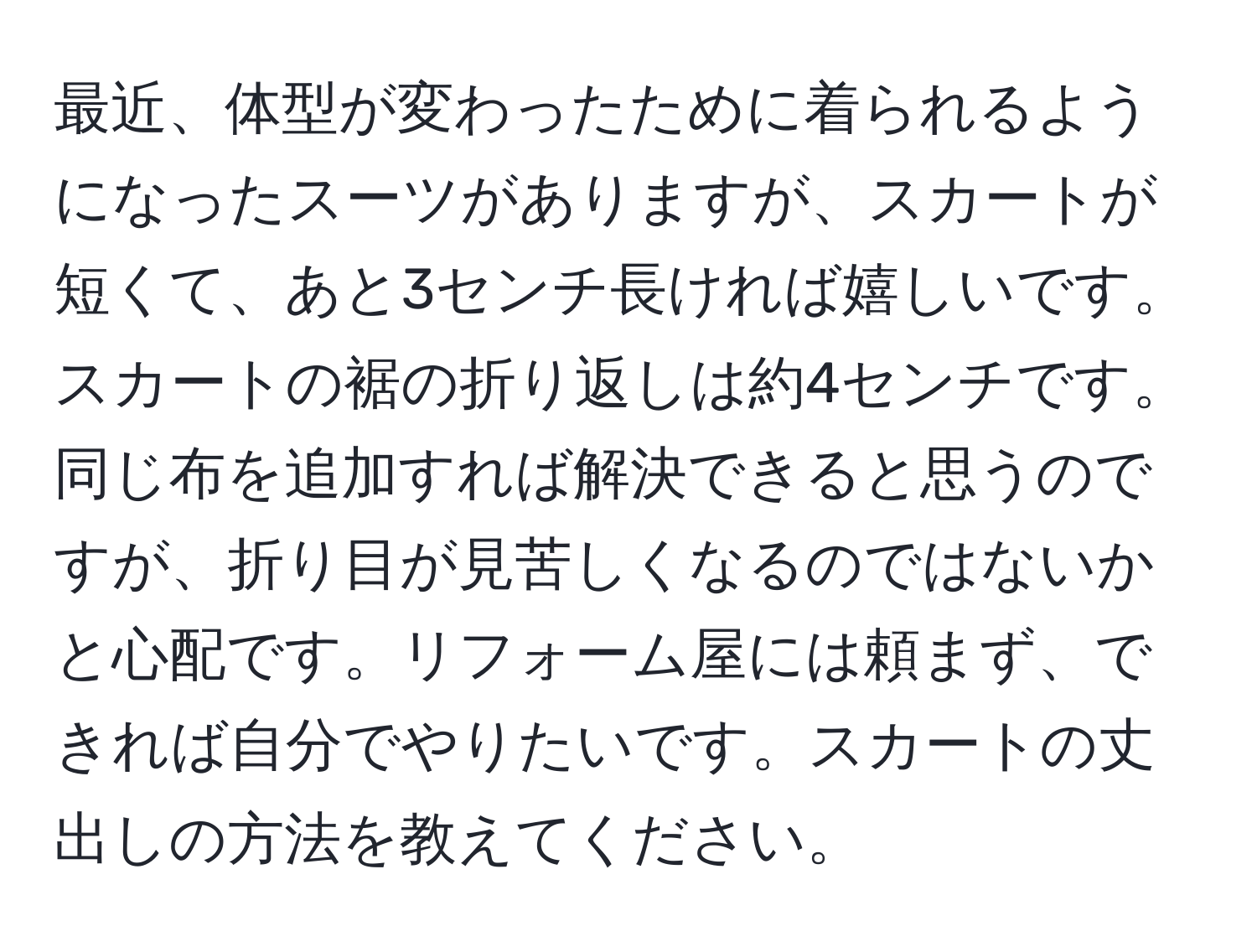 最近、体型が変わったために着られるようになったスーツがありますが、スカートが短くて、あと3センチ長ければ嬉しいです。スカートの裾の折り返しは約4センチです。同じ布を追加すれば解決できると思うのですが、折り目が見苦しくなるのではないかと心配です。リフォーム屋には頼まず、できれば自分でやりたいです。スカートの丈出しの方法を教えてください。