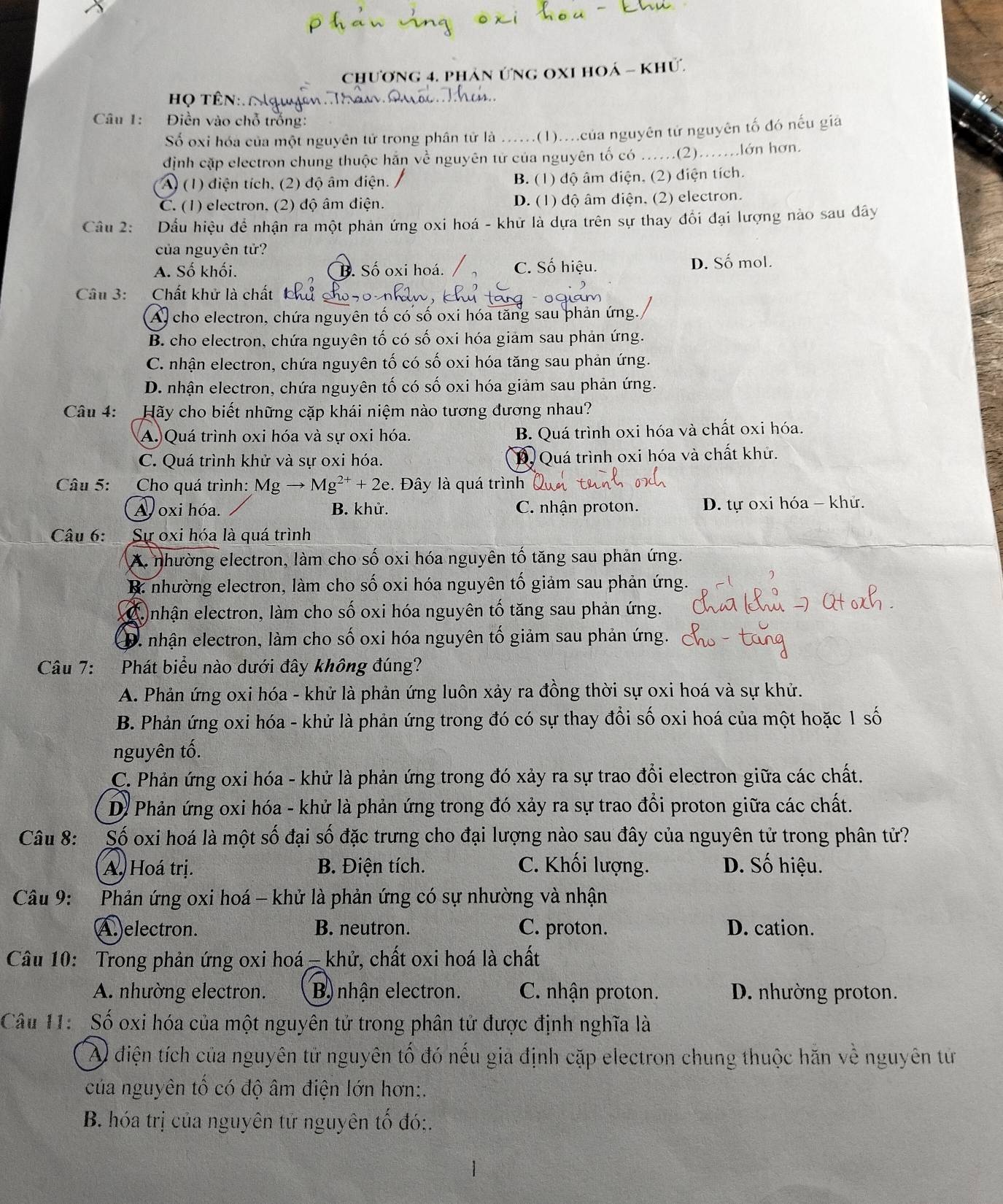 chương 4. phản ứng oxI hoá - khử.
Họ tên
Câu 1:  Điền vào chỗ trống:
Số oxi hóa của một nguyên tử trong phân tử là ......(1)....của nguyên tử nguyên tố đó nếu giả
định cặp electron chung thuộc hãn về nguyên từ của nguyên tố có ...(2).......lớn hơn.
A (1) điện tích, (2) độ âm điện. B. (1) độ âm diện, (2) điện tích.
C. (1) electron. (2) độ âm điện. D. (1) độ âm điện, (2) electron.
Câu 2: Dầu hiệu đề nhận ra một phản ứng oxi hoá - khử là dựa trên sự thay đổi đại lượng nào sau dây
của nguyên tử?
A. Số khối. B. Số oxi hoá. C. Số hiệu. D. Số mol.
Câu 3:  Chất khử là chất
Al cho electron, chứa nguyên tố có số oxi hóa tăng sau phản ứng.
B. cho electron, chứa nguyên tố có số oxi hóa giam sau phản ứng.
C. nhận electron, chứa nguyên tố có số oxi hóa tăng sau phản ứng.
D. nhận electron, chứa nguyên tố có số oxi hóa giảm sau phản ứng.
Câu 4: Hãy cho biết những cặp khái niệm nào tương đương nhau?
A. Quá trình oxi hóa và sự oxi hóa. B. Quá trình oxi hóa và chất oxi hóa.
C. Quá trình khử và sự oxi hóa. D. Quá trình oxi hóa và chất khử.
Câu 5: Cho quá trình: Mgto Mg^(2+)+2e.. Đây là quá trình
A oxi hóa. B. khử. C. nhận proton. D. tự oxi hóa - khử.
Câu 6: Sự oxi hóa là quá trình
A. nhường electron, làm cho số oxi hóa nguyên tố tăng sau phản ứng.
B: nhường electron, làm cho số oxi hóa nguyên tố giảm sau phản ứng.
Ca nhận electron, làm cho số oxi hóa nguyên tố tăng sau phản ứng.
D. nhận electron, làm cho số oxi hóa nguyên tố giảm sau phản ứng.
Câu 7: Phát biểu nào dưới đây không đúng?
A. Phản ứng oxi hóa - khử là phản ứng luôn xảy ra đồng thời sự oxi hoá và sự khử.
B. Phản ứng oxi hóa - khử là phản ứng trong đó có sự thay đổi số oxi hoá của một hoặc 1 số
nguyên tố.
C. Phản ứng oxi hóa - khử là phản ứng trong đó xảy ra sự trao đổi electron giữa các chất.
D. Phản ứng oxi hóa - khử là phản ứng trong đó xảy ra sự trao đồi proton giữa các chất.
Câu 8: Số oxi hoá là một số đại số đặc trưng cho đại lượng nào sau đây của nguyên tử trong phân tử?
A. Hoá trị. B. Điện tích. C. Khối lượng. D. Số hiệu.
Câu 9: Phản ứng oxi hoá - khử là phản ứng có sự nhường và nhận
A.electron. B. neutron. C. proton. D. cation.
Câu 10: Trong phản ứng oxi hoá -khử, chất oxi hoá là chất
A. nhường electron. B) nhận electron. C. nhận proton. D. nhường proton.
Câu 11:  Số oxi hóa của một nguyên tử trong phân tử được định nghĩa là
A điện tích của nguyên tử nguyên tố đó nếu gia định cặp electron chung thuộc hăn về nguyên từ
của nguyên tố có độ âm điện lớn hơn;.
B. hóa trị của nguyên tử nguyên tố đó:,