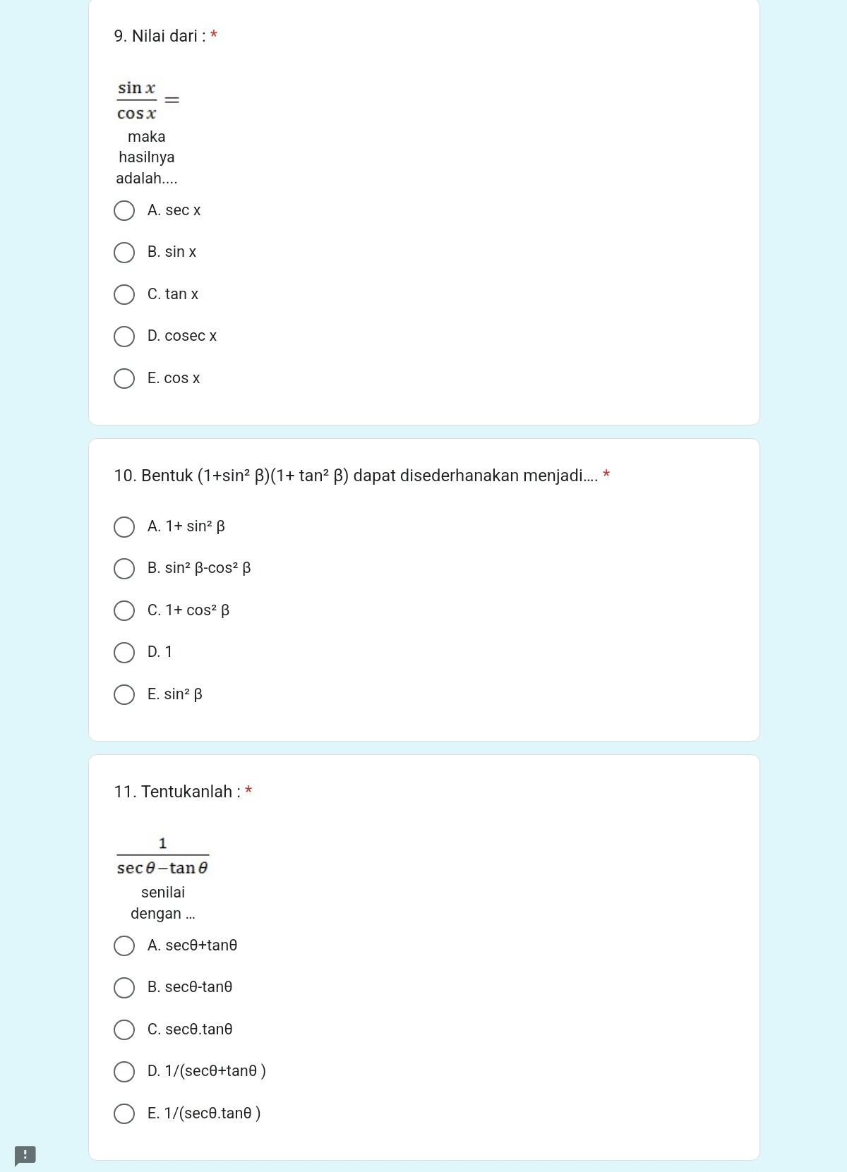 Nilai dari : *
 sin x/cos x =
maka
hasilnya
adalah....
A. sec x
B. sin x
C. tan x
D. cosec x
E. cos x
10. Bentuk (1+sin^2beta )(1+tan^2beta ) dapat disederhanakan menjadi.... *
A. 1+sin^2beta
B. sin^2beta -cos^2beta
C. 1+cos^2beta
D. 1
E. sin^2beta
11. Tentukanlah : *
 1/sec θ -tan θ  
senilai
dengan ...
A. sec θ +ta nθ
B. sec θ -tan θ
C. secθ. tanθ
D. 1/(secθ+tanθ )
E. 1/(secθ.tanθ )