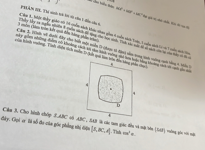 3 
PHÀN III. Thí sinh trả lời từ câu 1 đến câu 6
M cho biểu thức MA^2+MB^2+MC^2dw ạt giá trị nhỏ nhất. Khi đô tọa độ
3 môn (làm tròn kết quả đến hàng phản trăm).
Câu 1. Một thầy giáo có 16 cuốn sách khác nhau gồm 4 cuốn sách Toán, 5 cuốn sách Lí và 7 cuốn sách Hó
Thây lấy ra ngẫu nhiên 8 cuốn sách để tặng cho học sinh. Tính xác suất đẻ số sách còn lại của thảy có đủ c
Câu 2. Hình vẽ dưới đây cho biết một miền D (được tô đậm) nằm trong hình vuông cạnh bằng 4. Miền 
này gồm những điểm có khoảng cách tới tâm hình vuông nhỏ hơn hoặc bằng khoảng cách tới cạnh gân nhà
của hình vuông. Tính diện tích miền D (kết quả làm tròn đến hàng phản chục)
4
4
4
D
4
Câu 3. Cho hình chóp S. ABC có ABC , SAB là các tam giác đều và mặt bên (SAB) vuông góc với mặt
đáy. Gọi & là số đo của góc phẳng nhị diện [S,BC,A]. Tính cos^2alpha.