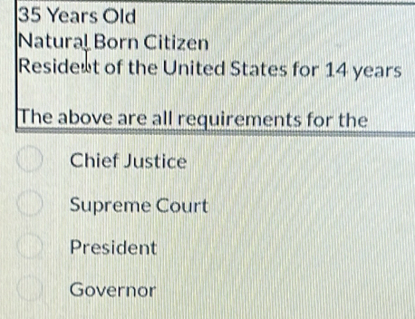 35 Years Old
Natural Born Citizen
Residest of the United States for 14 years
The above are all requirements for the
Chief Justice
Supreme Court
President
Governor