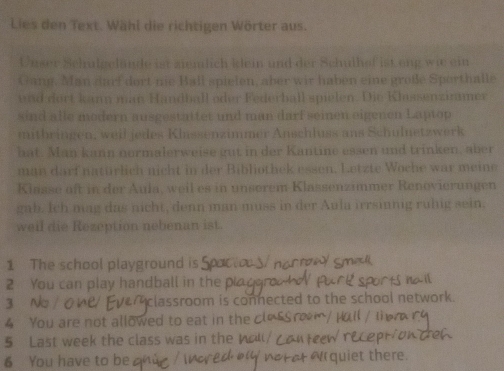 Lies den Text. Wähl die richtigen Wörter aus. 
Uuser Schulgelände ist ziemlich klein und der Schulhof ist eng wi ein 
Gang. Man darf dort nie Ball spielen, aber wir haben eine große Sporthalle 
und dort kann man Handball oder Federball spielen. Die Klassenzinamer 
sind alle modern ausgestattet und man darf seinen eigenen Laptop 
mitbringen, weil jedes Klassenzimmer Anschluss ans Schulnetzwerk 
hat. Man kann normalerweise gut in der Kantine essen und trinken, aber 
man darf naturlich nicht in der Bibliothek essen. Letzte Woche war meine 
Klasse aft in der Aula, weil es in unserem Klassenzimmer Renovierungen 
gab. Ich mag das nicht, denn man muss in der Aula irrsinnig ruhig sein. 
weil die Rezeption nebenan ist. 
1 The school playground is 
2 You can play handball in the pi 
3 classroom is connected to the school network. 
4 You are not allowed to eat in the c 
5 Last week the class was in the 
6 You have to be uiet there.