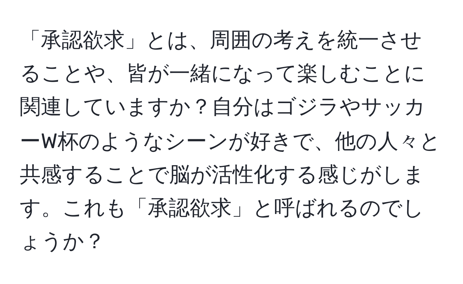 「承認欲求」とは、周囲の考えを統一させることや、皆が一緒になって楽しむことに関連していますか？自分はゴジラやサッカーW杯のようなシーンが好きで、他の人々と共感することで脳が活性化する感じがします。これも「承認欲求」と呼ばれるのでしょうか？