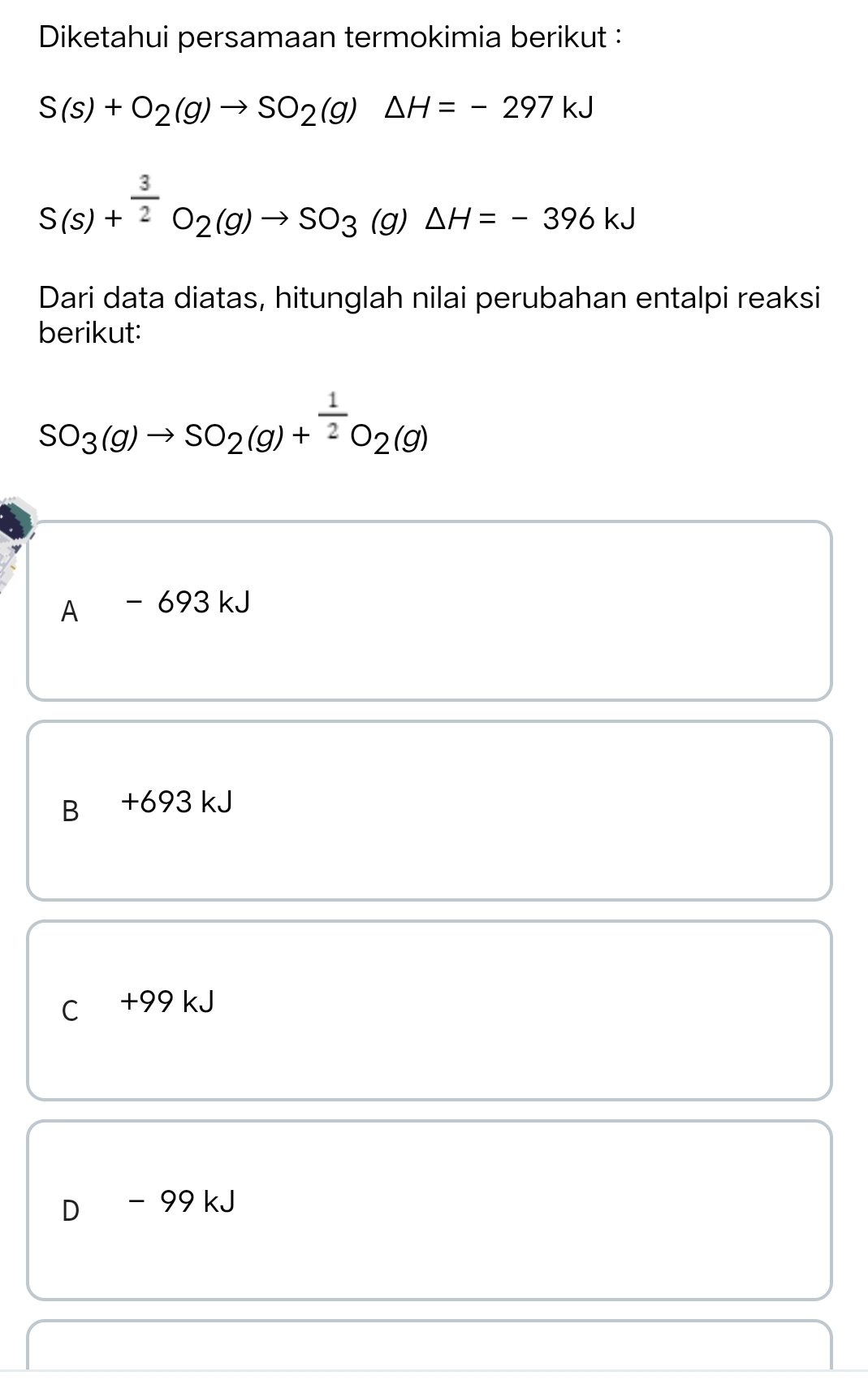 Diketahui persamaan termokimia berikut :
S(s)+O_2(g)to SO_2(g)△ H=-297kJ
S(s)+^ 3/2 O_2(g)to SO_3(g)△ H=-396kJ
Dari data diatas, hitunglah nilai perubahan entalpi reaksi
berikut:
SO_3(g)to SO_2(g)+^ 1/2 O_2(g)
A -69 3 kJ
B₹ +693 kJ
C +99 kJ
D - 99 kJ