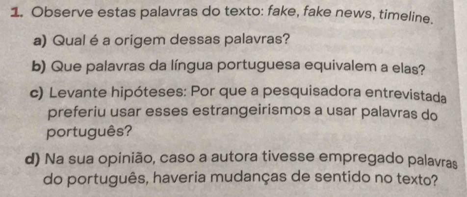 Observe estas palavras do texto: fake, fake news, timeline. 
a) Qual é a origem dessas palavras? 
b) Que palavras da língua portuguesa equivalem a elas? 
c) Levante hipóteses: Por que a pesquisadora entrevistada 
preferiu usar esses estrangeirismos a usar palavras do 
português? 
d) Na sua opinião, caso a autora tivesse empregado palavras 
do português, haveria mudanças de sentido no texto?