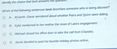dently the choice that best ainowers the questoe .
Which of the iallowing sentonces beat desothes someone who is barg dsorer?
A. At lunch, Oscar wondered aloud whether Patra and Quion wens duting.
S. Kyfe mentoned to her mother the news of Laui's engagement.
C. Michael closed his ottce door to take the call from Chandra.
D. feads decided to post his fowarte halidey pharas antime.