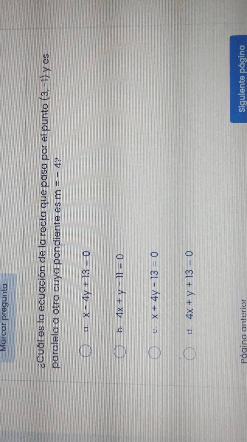 Marcar pregunta
¿Cuál es la ecuación de la recta que pasa por el punto (3,-1) y es
paralela a otra cuya pendiente es m=-4 ?
a. x-4y+13=0
b. 4x+y-11=0
C. x+4y-13=0
d. 4x+y+13=0
Página anterior Siguiente página