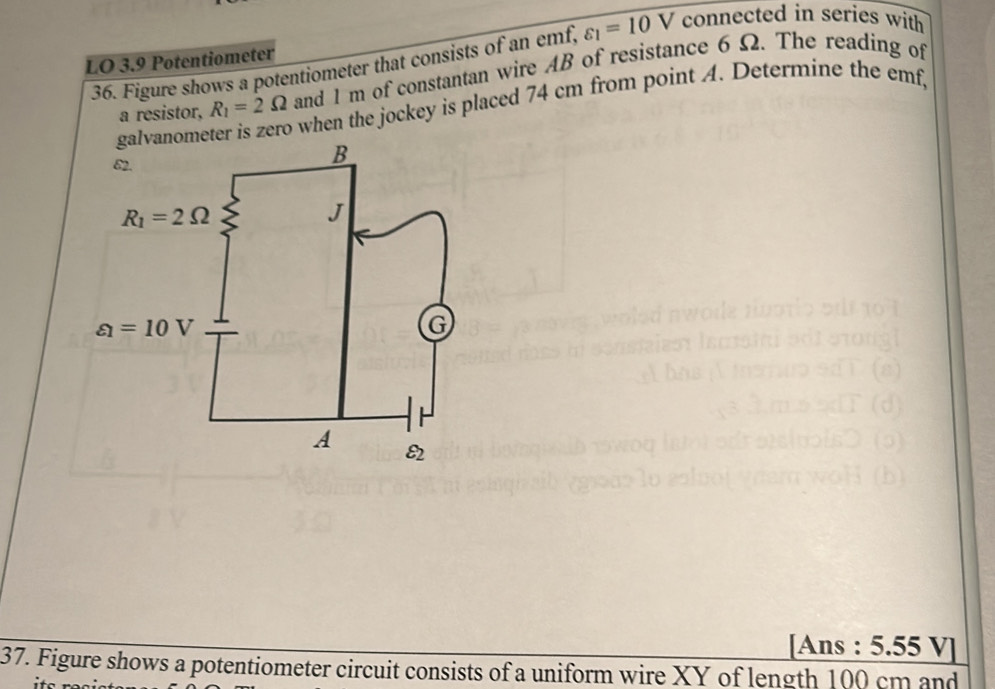 LO 3.9 Potentiometer varepsilon _1=10V connected in series with
36. Figure shows a potentiometer that consists of an emf,
a resistor, R_1=2Omega and 1 m of constantan wire AB of resistance 6 Ω. The reading of
ome o when the jockey is placed 74 cm from point A. Determine the emf,
[Ans : 5.55 V]
37. Figure shows a potentiometer circuit consists of a uniform wire XY of length 100 cm and
.