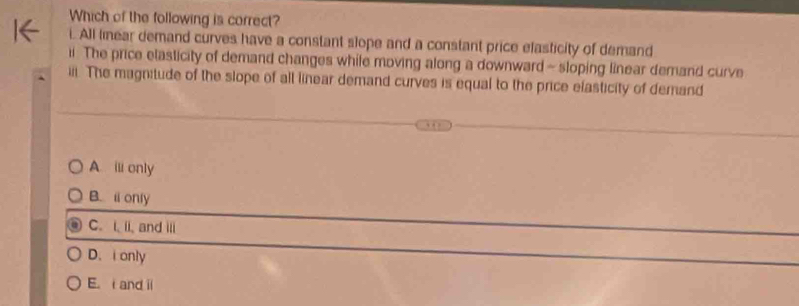 Which of the following is correct?
i. All linear demand curves have a constant slope and a constant price efasticity of demand
ii. The price elasticity of demand changes while moving along a downward - sloping linear demand curve
iii. The magnitude of the slope of all linear demand curves is equal to the price elasticity of demand
A ⅲ only
B. i only
C. i. ii, and iii
D. i only
E. and i