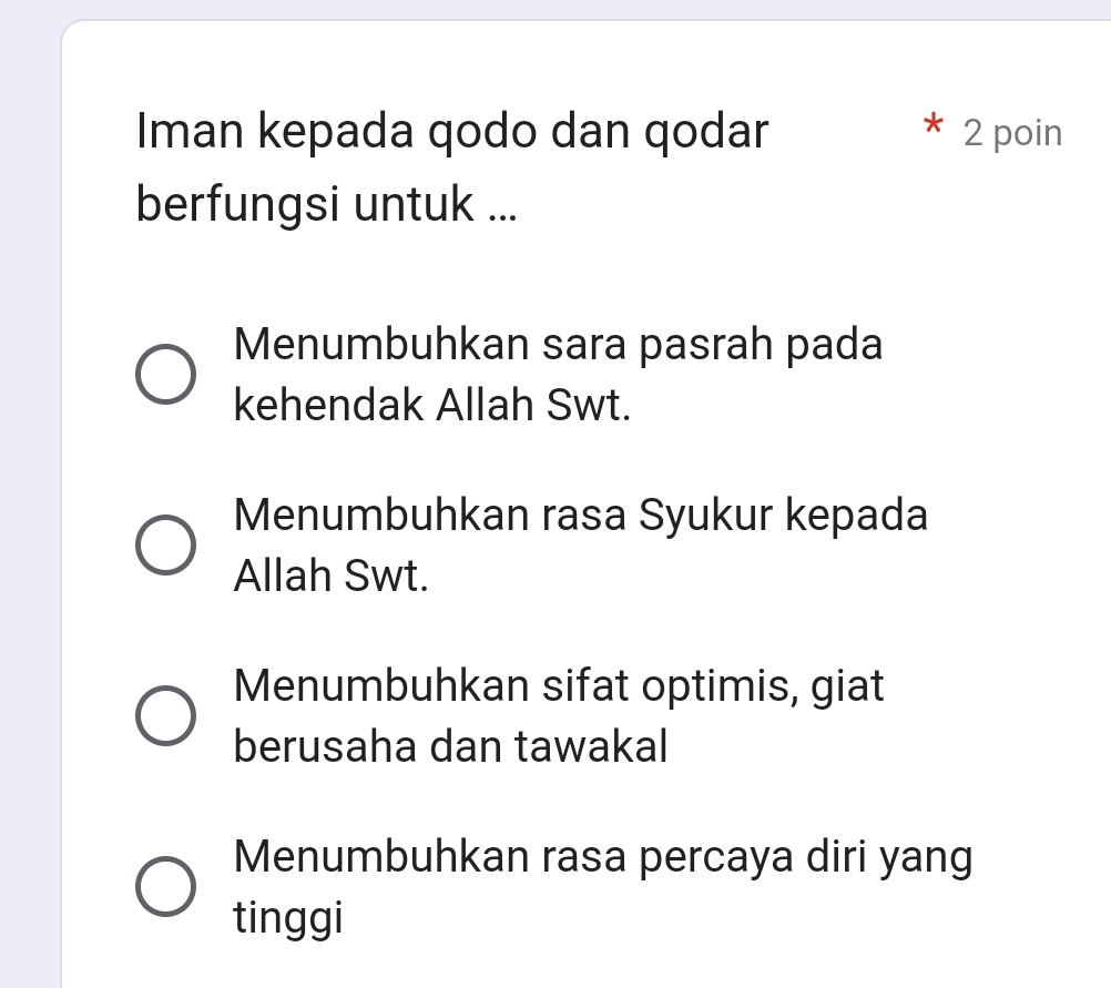 Iman kepada qodo dan qodar 2 poin
berfungsi untuk ...
Menumbuhkan sara pasrah pada
kehendak Allah Swt.
Menumbuhkan rasa Syukur kepada
Allah Swt.
Menumbuhkan sifat optimis, giat
berusaha dan tawakal
Menumbuhkan rasa percaya diri yang
tinggi