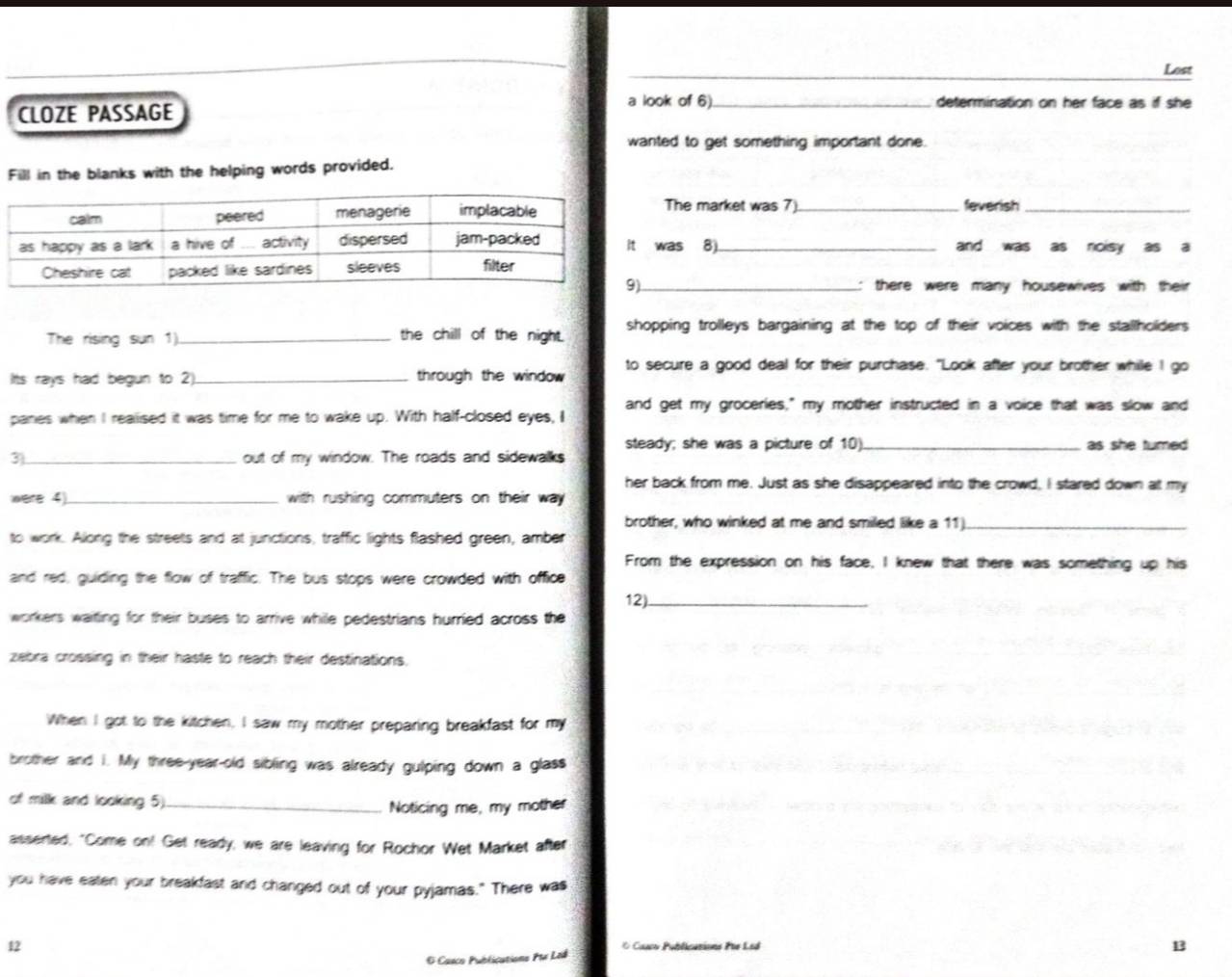 Lost 
CLOZE PASSAGE 
a look of 6). determination on her face as if she 
wanted to get something important done. 
Fill in the blanks with the helping words provided. 
The market was 7). _feverish_ 
was 8)._ and was as noisy as a 
: there were many housewives with their 
The rising sun 1)_ the chill of the night. shopping trolleys bargaining at the top of their voices with the stallholders 
Its rays had begun to 2)._ through the window to secure a good deal for their purchase. "Look after your brother while I go 
panes when I realised it was time for me to wake up. With half-closed eyes, I and get my groceries," my mother instructed in a voice that was slow and 
steady; she was a picture of 10
3)_ out of my window. The roads and sidewalks _as she tumed 
her back from me. Just as she disappeared into the crowd, I stared down at my 
were 4 _ with rushing commuters on their way. 
brother, who winked at me and smiled like a 11_ 
to work. Along the streets and at junctions, traffic lights flashed green, amber 
From the expression on his face, I knew that there was something up his 
and red, guiding the flow of traffic. The bus stops were crowded with office 
12)._ 
workers waiting for their buses to arrive while pedestrians hurried across the 
zebra crossing in their haste to reach their destinations. 
When I got to the kitchen, I saw my mother preparing breakfast for my 
brother and i. My three-year-old sibling was already gulping down a glass 
of milk and looking 5)_ 
Noticing me, my mother 
asserted, "Come on! Get ready, we are leaving for Rochor Wet Market after 
you have eaten your breakfast and changed out of your pyjamas." There was 
12 * Caaco Publications Pie Led 13 
O Casco Publications Ptr Lod