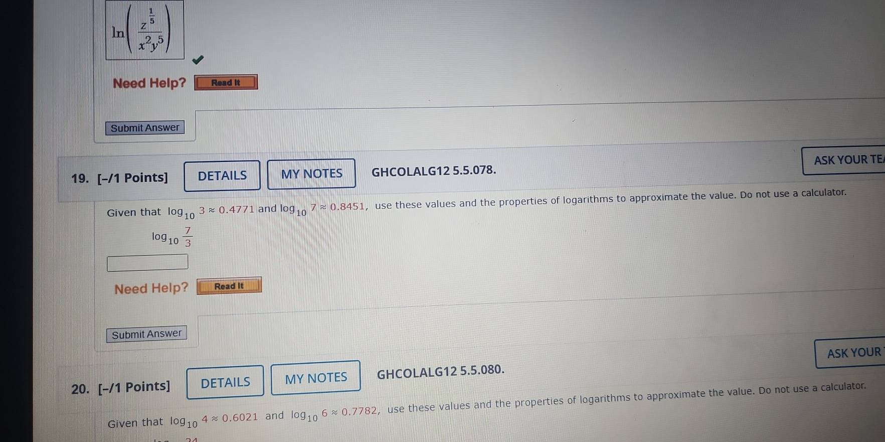 ln (frac z^(frac 1)5x^2y^5)
Need Help? Read it 
Submit Answer 
19. [-/1 Points] DETAILS MY NOTES GHCOLALG12 5.5.078. ASK YOUR TE 
Given that log _103approx 0.4771 and log _107approx 0.8451 , use these values and the properties of logarithms to approximate the value. Do not use a calculator.
log _10 7/3 
Need Help? Read It 
Submit Answer 
20. [-/1 Points] DETAILS MY NOTES GHCOLALG12 5.5.080. ASK YOUR 
Given that log _104approx 0.6021 and log _106approx 0.7782 , use these values and the properties of logarithms to approximate the value. Do not use a calculator.