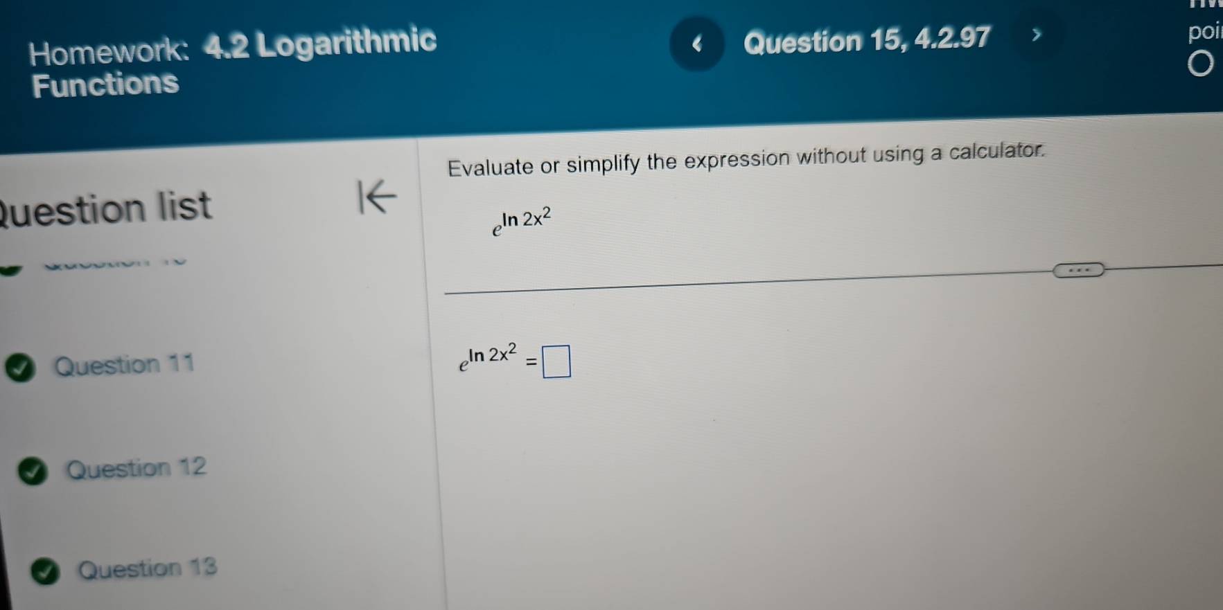 Homework: 4.2 Logarithmic Question 15, 4.2.97 
I 
boi 
Functions 
Evaluate or simplify the expression without using a calculator. 
Question list
2x^2
I Question 11
e^(ln 2x^2)=□
Question 12 
Question 13