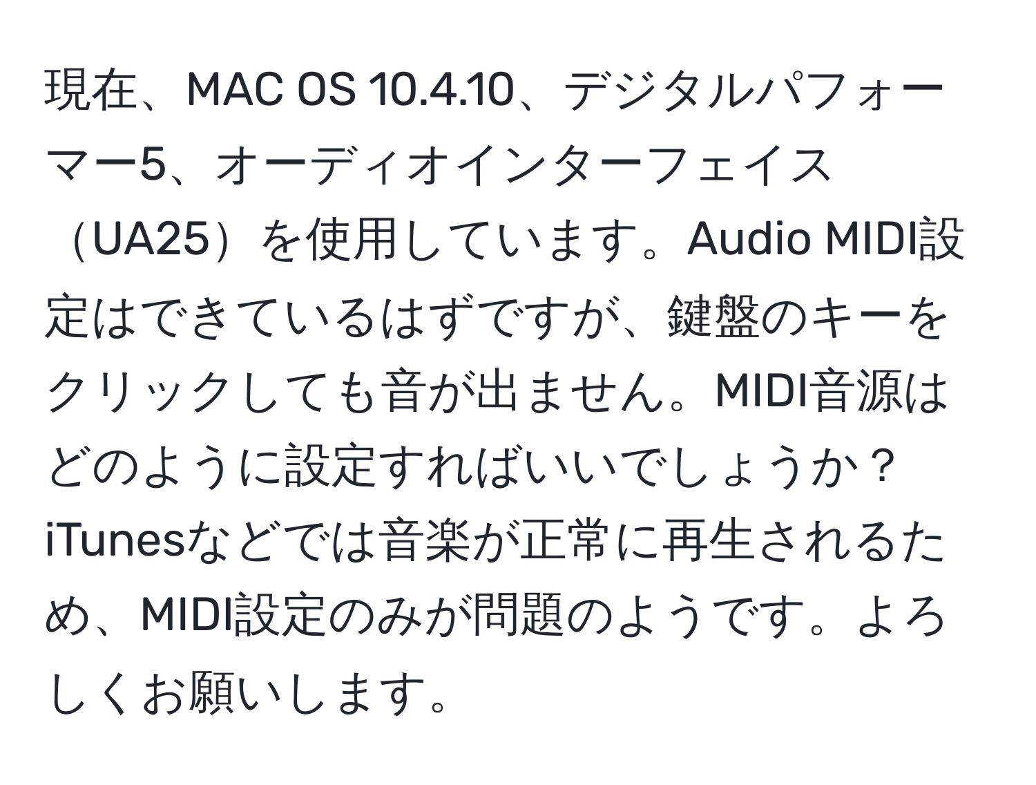 現在、MAC OS 10.4.10、デジタルパフォーマー5、オーディオインターフェイスUA25を使用しています。Audio MIDI設定はできているはずですが、鍵盤のキーをクリックしても音が出ません。MIDI音源はどのように設定すればいいでしょうか？iTunesなどでは音楽が正常に再生されるため、MIDI設定のみが問題のようです。よろしくお願いします。