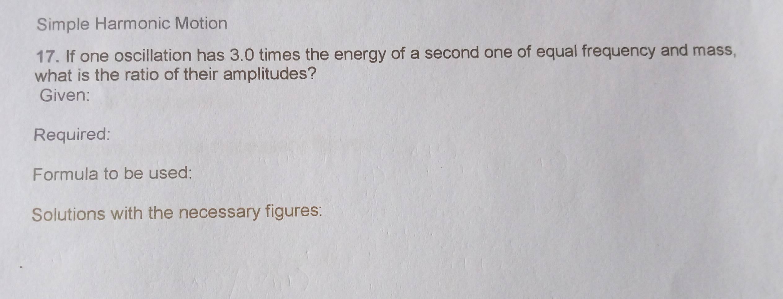 Simple Harmonic Motion 
17. If one oscillation has 3.0 times the energy of a second one of equal frequency and mass, 
what is the ratio of their amplitudes? 
Given: 
Required: 
Formula to be used: 
Solutions with the necessary figures: