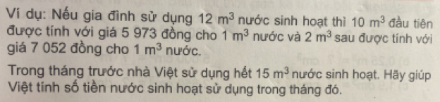 Ví dụ: Nếu gia đình sử dụng 12m^3 nước sinh hoạt thì 10m^3 đàu tiên 
được tính với giá 5 973 đồng cho 1m^3 nước và 2m^3 sau được tính với 
giá 7 052 đồng cho 1m^3 nước. 
Trong tháng trước nhà Việt sử dụng hết 15m^3 nước sinh hoạt. Hãy giúp 
Việt tính số tiền nước sinh hoạt sử dụng trong tháng đó.