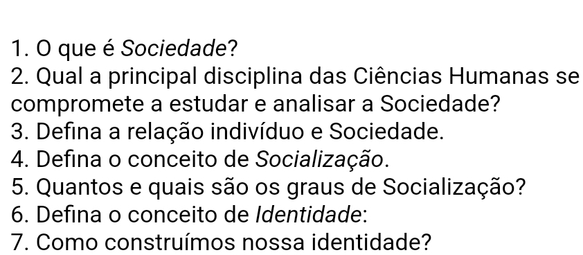 que é Sociedade? 
2. Qual a principal disciplina das Ciências Humanas se 
compromete a estudar e analisar a Sociedade? 
3. Defina a relação indivíduo e Sociedade. 
4. Defina o conceito de Socialização. 
5. Quantos e quais são os graus de Socialização? 
6. Defina o conceito de Identidade: 
7. Como construímos nossa identidade?