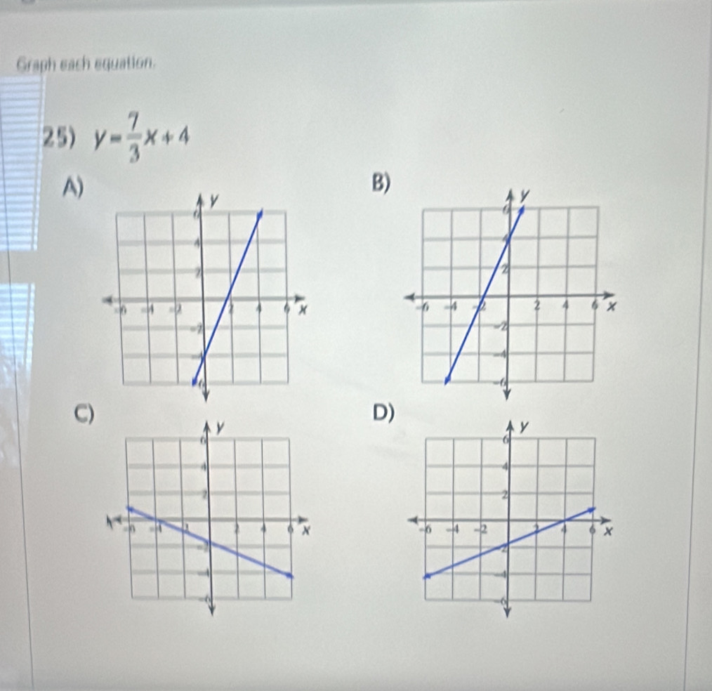 Graph each equation. 
25) y= 7/3 x+4
A) 
B) 

C) 
D)