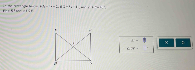 In the rectangle below, FH=4x-2, EG=5x-11 , and ∠ IFE=40°. 
Find EI and ∠ IGF.
EI=□ ×
∠ IGF=□°