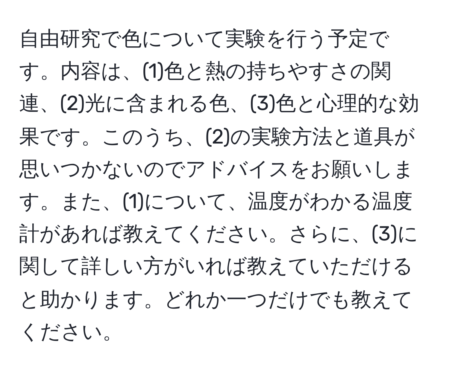 自由研究で色について実験を行う予定です。内容は、(1)色と熱の持ちやすさの関連、(2)光に含まれる色、(3)色と心理的な効果です。このうち、(2)の実験方法と道具が思いつかないのでアドバイスをお願いします。また、(1)について、温度がわかる温度計があれば教えてください。さらに、(3)に関して詳しい方がいれば教えていただけると助かります。どれか一つだけでも教えてください。