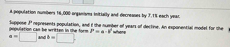 A population numbers 16,000 organisms initially and decreases by 7.1% each year. 
Suppose P represents population, and t the number of years of decline. An exponential model for the 
population can be written in the form P=a· b^t where
a=□ and b=□.