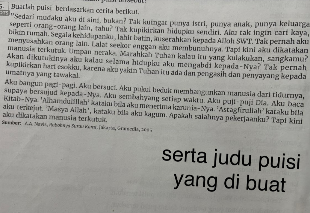 Buatlah puisi berdasarkan cerita berikut. 
"Sedari mudaku aku di sini, bukan? Tak kuingat punya istri, punya anak, punya keluarga 
seperti orang-orang lain, tahu? Tak kupikirkan hidupku sendiri. Aku tak ingin cari kaya, 
bikin rumah. Segala kehidupanku, lahir batin, kuserahkan kepada Alloh SWT. Tak pernah aku 
menyusahkan orang lain. Lalat seekor enggan aku membunuhnya. Tapi kini aku dikatakan 
manusia terkutuk. Umpan neraka. Marahkah Tuhan kalau itu yang kulakukan, sangkamu? 
Akan dikutukinya aku kalau selama hidupku aku mengabdi kepada-Nya? Tak pernah 
kupikirkan hari esokku, karena aku yakin Tuhan itu ada dan pengasih dan penyayang kepada 
umatnya yang tawakal. 
Aku bangun pagi-pagi. Aku bersuci. Aku pukul beduk membangunkan manusia dari tidurnya, 
supaya bersujud kepada-Nya. Aku sembahyang setiap waktu. Aku puji-puji Dia. Aku baca 
Kitab-Nya. ’Alhamdulillah’ kataku bila aku menerima karunia-Nya. ’Astagfirullah’ kataku bila 
aku terkejut. ’Masya Allah’, kataku bila aku kagum. Apakah salahnya pekerjaanku? Tapi kini 
aku dikatakan manusia terkutuk. 
Sumber: A.A. Navis, Robohnya Surau Kami, Jakarta, Gramedia, 2005 
serta judu puisi 
yang di buat