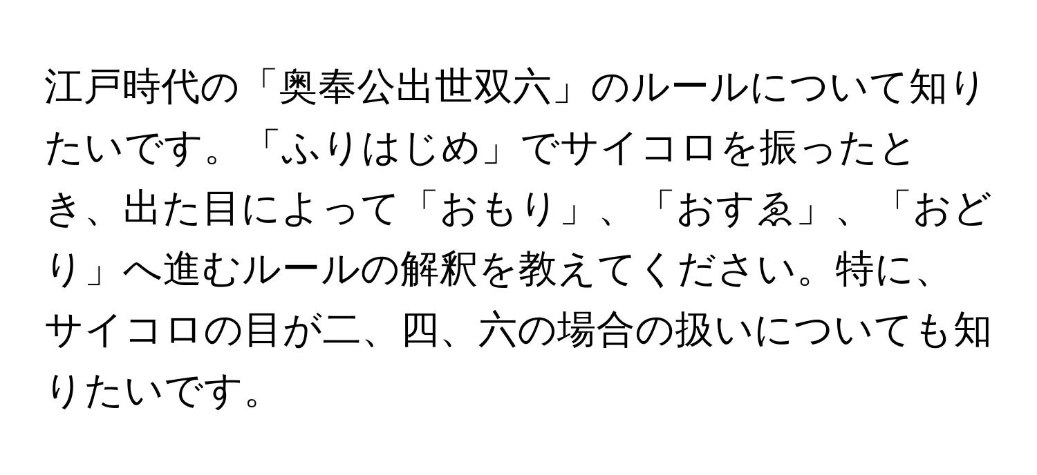 江戸時代の「奥奉公出世双六」のルールについて知りたいです。「ふりはじめ」でサイコロを振ったとき、出た目によって「おもり」、「おすゑ」、「おどり」へ進むルールの解釈を教えてください。特に、サイコロの目が二、四、六の場合の扱いについても知りたいです。