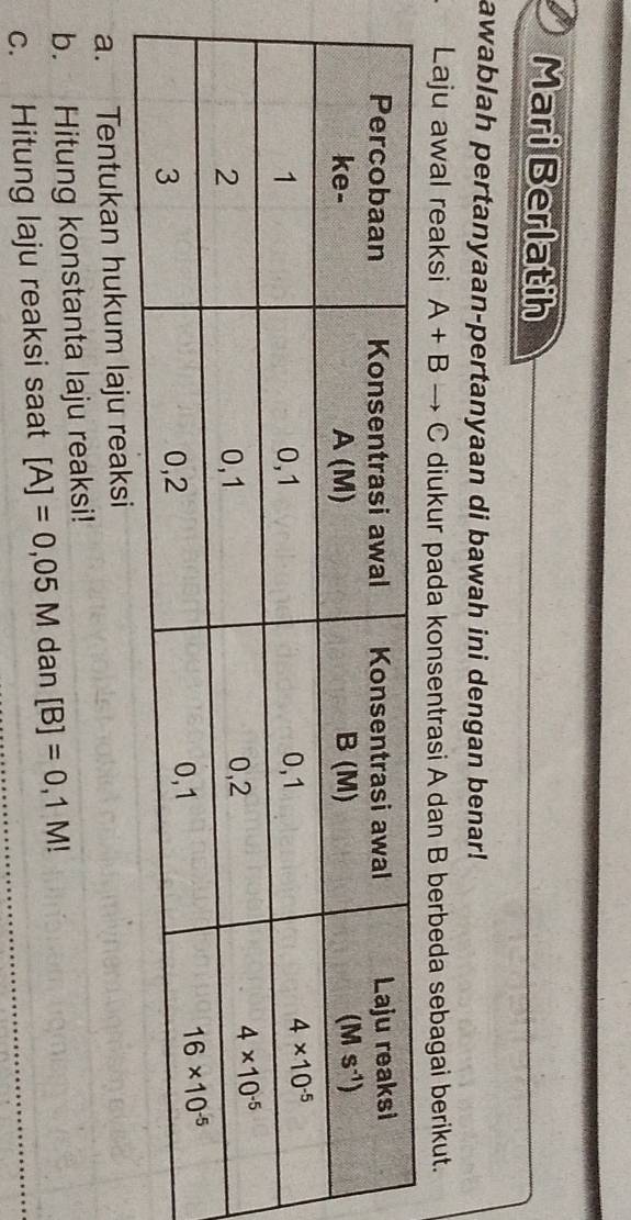 Mari Berlatih
awablah pertanyaan-pertanyaan di bawah ini dengan benar!
Laju awal reaksi A+Bto C diukur pada konsentrasi A dan B berbeda sebagai berikut.
a. Tentukan hukum laju reaksi
b. Hitung konstanta laju reaksi!
c. Hitung laju reaksi saat [A]=0,05M dan [B]=0,1M!