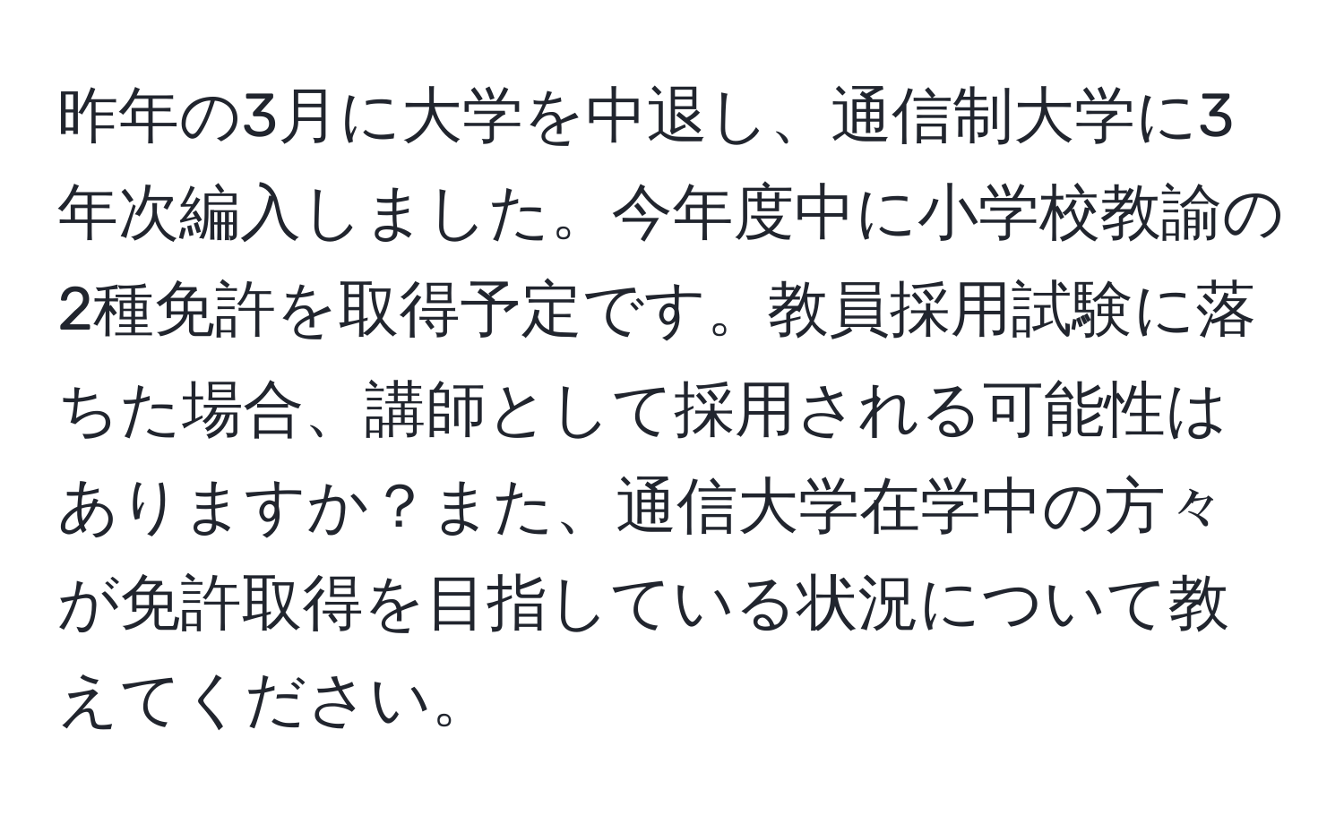 昨年の3月に大学を中退し、通信制大学に3年次編入しました。今年度中に小学校教諭の2種免許を取得予定です。教員採用試験に落ちた場合、講師として採用される可能性はありますか？また、通信大学在学中の方々が免許取得を目指している状況について教えてください。