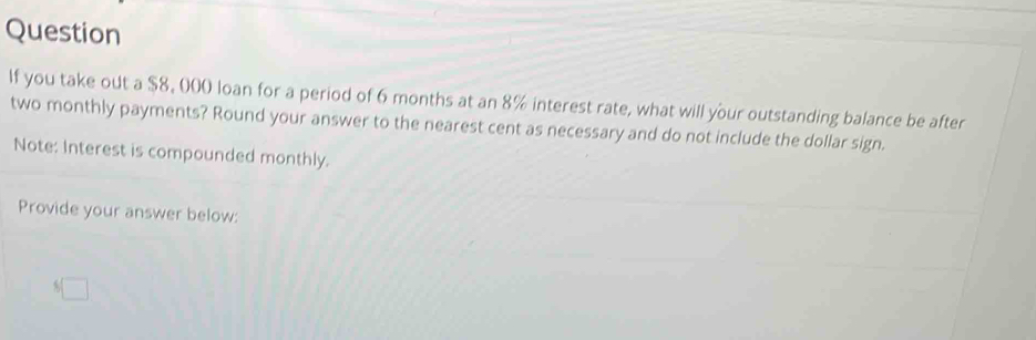 Question 
If you take out a $8, 000 loan for a period of 6 months at an 8% interest rate, what will your outstanding balance be after 
two monthly payments? Round your answer to the nearest cent as necessary and do not include the dollar sign. 
Note: Interest is compounded monthly. 
Provide your answer below:
6□