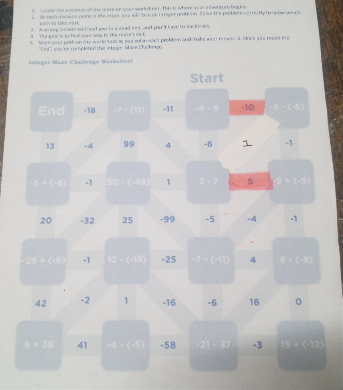 Locate the entrance of the maze on your worksheet. This is where your adventure begins. 
2. At each decision point in the maze, you will face an integer problem. Solve the problem correctly to know which 
path to take next. 
3. A wrong answer will lead you to a dead end, and you'll have to backtrack. 
4. The goal is to find your way to the maze’s exit. 
5. Mark your path on the worksheet as you solve each problem and make your moves. 6. Once you reach the 
''End'', you’ve completed the Integer Maze Challenge. 
Integer Maze Challenge Worksheet 
Start 
End -18 2/3(11) -11 □ □ □ -10 ondo
13 -4 99 4 -6 1 -1
△ GC -1 50 (C, 9 1 2:7 e)(30)
20 -32 25 -99 -5 -4 -1
20* 60 -1 BC(6k) -25 P(1,,2) GIIB 4 B=(4)
42 -2 1 -16 -6 16 。
GE=6 41 4 - (-5) -58 frac ^circ  - 37 -3 1512(OP)