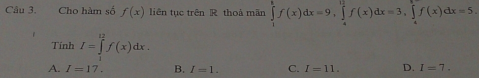 Cho hàm số f(x) liên tục trên R thoả mãn ∈tlimits _1^8f(x)dx=9, ∈tlimits _4^(12)f(x)dx=3, ∈tlimits _4^8f(x)dx=5. 
Tính I=∈tlimits _1^(12)f(x)dx.
A. I=17. B. I=1. C. I=11. D. I=7.