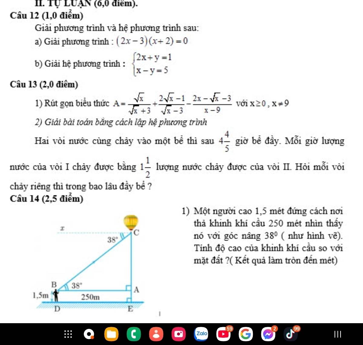 Tự LUẠN (6,0 điểm).
Câu 12 (1,0 điểm)
Giải phương trình và hệ phương trình sau:
a) Giải phương trình : (2x-3)(x+2)=0
b) Giải hệ phương trình : beginarrayl 2x+y=1 x-y=5endarray.
Câu 13 (2,0 điểm)
1) Rút gọn biểu thức A= sqrt(x)/sqrt(x)+3 + (2sqrt(x)-1)/sqrt(x)-3 - (2x-sqrt(x)-3)/x-9  với x≥ 0,x!= 9
2) Giải bài toán băng cách lập hệ phương trình
Hai vòi nước cùng chảy vào một bể thì sau 4 4/5  giờ bể đầy. Mỗi giờ lượng
nước của vòi I chảy được bằng lượng nước chảy được của vòi II. Hỏi mỗi vòi 1 1/2 
chảy riêng thì trong bao lâu đầy bể ?
Câu 14 (2,5 điểm)
1) Một người cao 1,5 mét đứng cách nơi
thả khinh khí cầu 250 mét nhìn thấy
nó với góc nâng 38° ( như hình vẽ).
Tính độ cao của khinh khí cầu so với
mặt đất ?( Kết quả làm tròn đến mét)
Zalo III