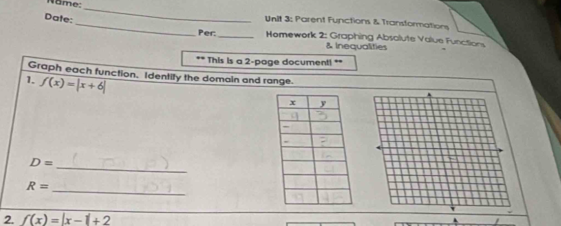 Name:_ 
Date: 
_ Unit 3: Parent Functions & Transformations 
Per:_ Homework 2: Graphing Absalute Value Functions 
& Inequalities 
. This is a 2 -page document! ** 
Graph each function. Identify the domain and range. 
1. f(x)=|x+6|
_ D=
R= _ 
2. f(x)=|x-1|+2
A