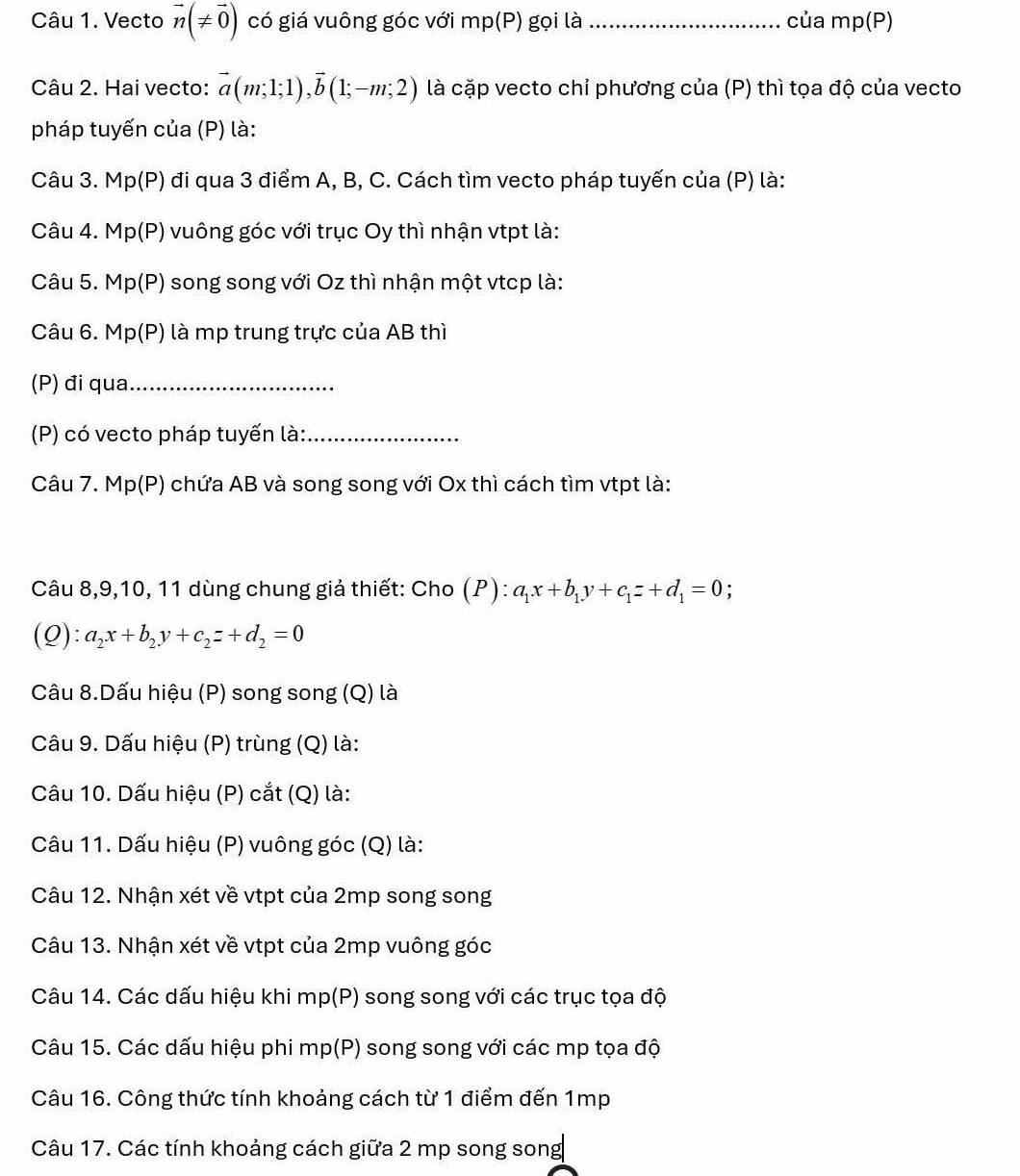 Vecto vector n(!= vector 0) có giá vuông góc với mp(P) gọi là_ của mp(P)
Câu 2. Hai vecto: vector a(m;1;1),vector b(1;-m;2) là cặp vecto chỉ phương của (P) thì tọa độ của vecto
pháp tuyến của (P) là:
Câu 3. Mp(P) đi qua 3 điểm A, B, C. Cách tìm vecto pháp tuyến của (P) là:
Câu 4. Mp(P) vuông góc với trục Oy thì nhận vtpt là:
Câu 5. Mp(P) song song với Oz thì nhận một vtcp là:
Câu 6. Mp(P) là mp trung trực của AB thì
(P) đi qua_
(P) có vecto pháp tuyến là:_
Câu 7. Mp(P) chứa AB và song song với Ox thì cách tìm vtpt là:
Câu 8,9,10, 11 dùng chung giả thiết: Cho (P):a_1x+b_1y+c_1z+d_1=0 :
(Q): a_2x+b_2y+c_2z+d_2=0
Câu 8.Dấu hiệu (P) song song (Q) là
Câu 9. Dấu hiệu (P) trùng (Q) là:
Câu 10. Dấu hiệu (P) cắt (Q) là:
Câu 11. Dấu hiệu (P) vuông góc (Q) là:
Câu 12. Nhận xét về vtpt của 2mp song song
Câu 13. Nhận xét về vtpt của 2mp vuông góc
Câu 14. Các dấu hiệu khi mp(P) song song với các trục tọa độ
Câu 15. Các dấu hiệu phi mp(P) song song với các mp tọa độ
Câu 16. Công thức tính khoảng cách từ 1 điểm đến 1mp
Câu 17. Các tính khoảng cách giữa 2 mp song song